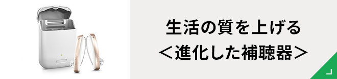 生活の質を上げる＜進化した補聴器＞