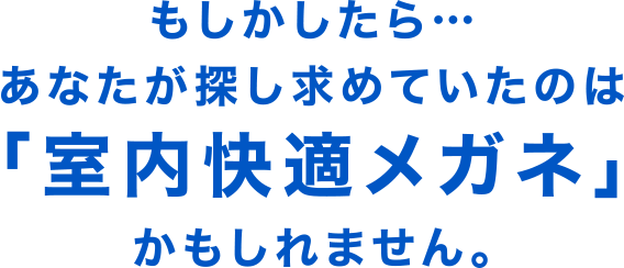 もしかしたら…あなたが探し求めていたのは「室内快適メガネ」かもしれません。