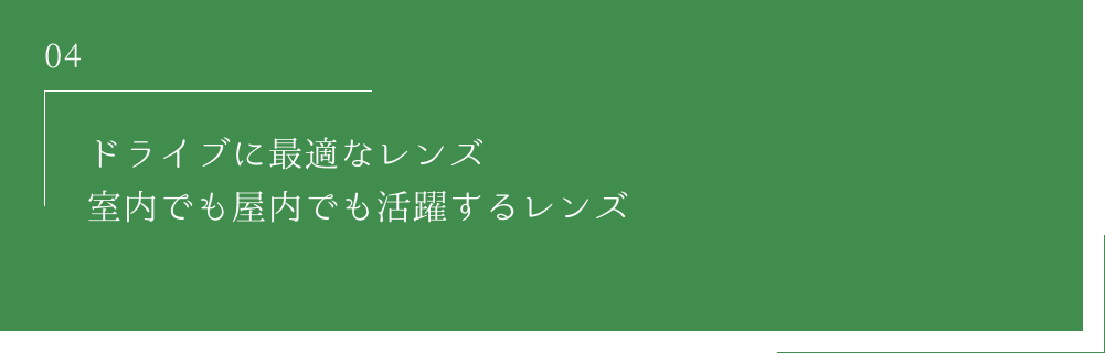 04 ドライブに最適なレンズ室内でも屋外でも活躍するレンズ