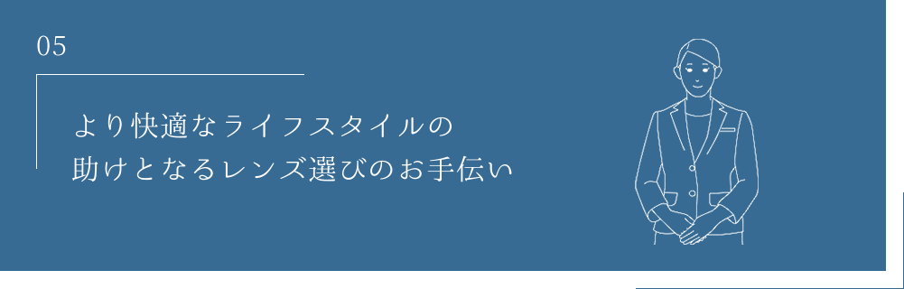 05 より快適なライフスタイルの助けとなるレンズ選びのお手伝い